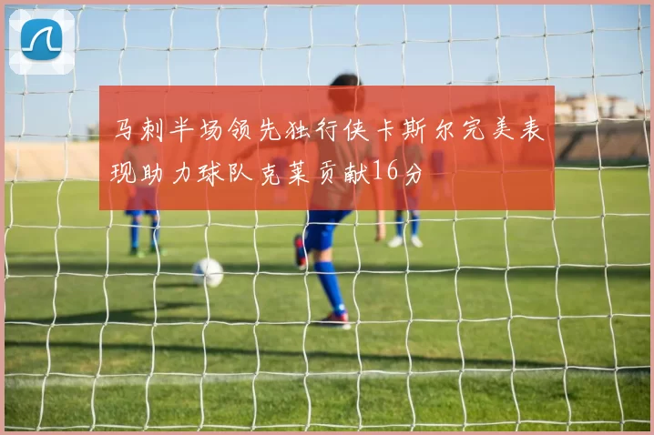 马刺半场领先独行侠卡斯尔完美表现助力球队克莱贡献16分