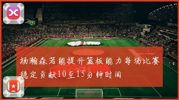 杨瀚森若能提升篮板能力每场比赛稳定贡献10至15分钟时间