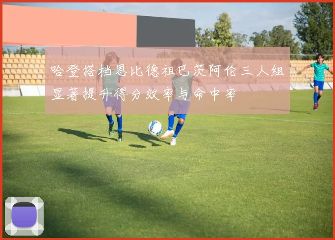 哈登搭档恩比德祖巴茨阿伦三人组显著提升得分效率与命中率