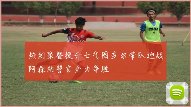 热刺聚餐提升士气图多尔带队迎战阿森纳誓言全力争胜