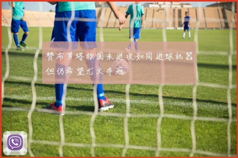 赞布罗塔称国米进攻如同进球机器但仍希望尤文夺冠
