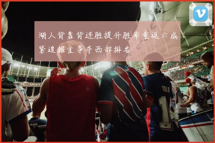 湖人背靠背连胜提升胜率重返六成紧追掘金争夺西部排名