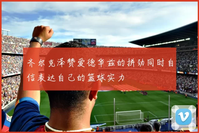 齐尔克泽赞爱德华兹的拼劲同时自信表达自己的篮球实力