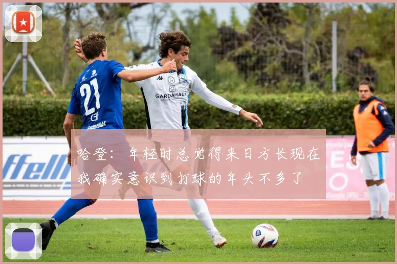 哈登：年轻时总觉得来日方长现在我确实意识到打球的年头不多了
