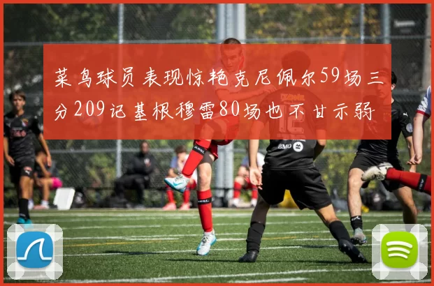 菜鸟球员表现惊艳克尼佩尔59场三分209记基根穆雷80场也不甘示弱