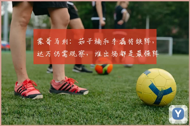 蒙哥马利：茹子楠和李磊将缺阵，达万仍需观察，谁出场都是最强阵
