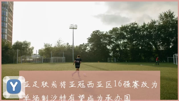 亚足联或将亚冠西亚区16强赛改为单场制沙特有望成为承办国