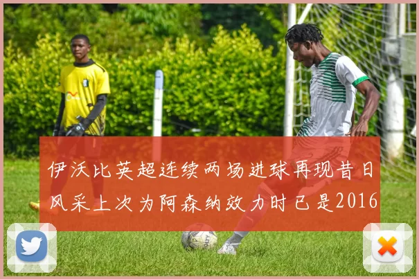 伊沃比英超连续两场进球再现昔日风采上次为阿森纳效力时已是2016年