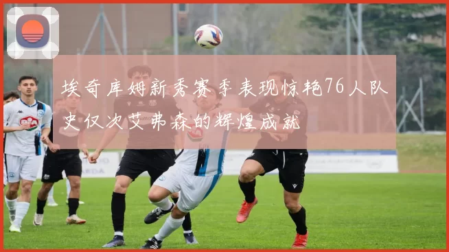 埃奇库姆新秀赛季表现惊艳76人队史仅次艾弗森的辉煌成就