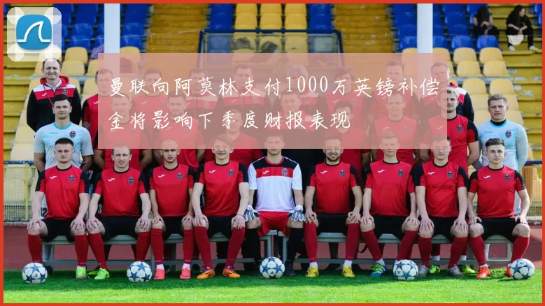 曼联向阿莫林支付1000万英镑补偿金将影响下季度财报表现